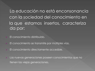 La educación no está enconsonancia
con la sociedad del conocimiento en
la que estamos insertos, caracteriza
da por:
El conocimiento distribuido.
El conocimiento se transmite por múltiples vías.
El conocimiento directamente accesible.
Las nuevas generaciones poseen conocimientos que no
tienen las viejas generaciones.