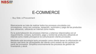 • Buy Side: e-Procurement
Básicamente se trata de realizar todos los procesos vinculados con
proveedores, como son compras, recepción, suministro y pago de los productos
que utilizamos, utilizando en internet como medio.
Es la automatización de procesos internos y externos relacionados con el
requerimiento, compra, suministro, pago y control de productos utilizando el
internet como medio principal en la comunicación cliente-proveedor.
Mediante esta tecnología tanto proveedor como cliente tienen la información en
tiempo real tanto de necesidades del cliente como estado de los pedidos por
parte del proveedor. Simplifica enormemente los procesos de gestión de
inventarios y stock.
E-COMMERCE
 