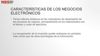CARACTERÍSTICAS DE LOS NEGOCIOS
ELECTRÓNICOS
• Tienen efectos drásticos en los indicadores de desempeño de
los procesos de negocio, principalmente en los relacionados con
el tiempo y costo de ejercicios.
• La recuperación de la inversión puede realizarse en periodos
más cortos que de otras tecnologías de la información.
 