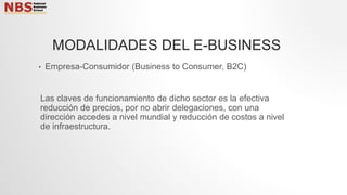 • Empresa-Consumidor (Business to Consumer, B2C)
Las claves de funcionamiento de dicho sector es la efectiva
reducción de precios, por no abrir delegaciones, con una
dirección accedes a nivel mundial y reducción de costos a nivel
de infraestructura.
MODALIDADES DEL E-BUSINESS
 