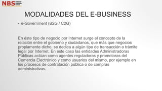 • e-Government (B2G / C2G)
En éste tipo de negocio por Internet surge el concepto de la
relación entre el gobierno y ciudadanos, que más que negocios
propiamente dicho, se dedica a algún tipo de transacción o trámite
legal por Internet. En este caso las entidades Administradoras
Públicas actúan como agentes reguladoras y promotoras del
Comercia Electrónico y como usuarios del mismo, por ejemplo en
los procesos de contratación pública o de compras
administrativas.
MODALIDADES DEL E-BUSINESS
 
