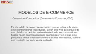 • Consumidor-Consumidor (Consumer to Consumer, C2C)
Es el modelo de comercio electrónico que se refiere a la venta
entre consumidores individuales. En un sitio web que provee de
una plataforma de intercambio desde donde los consumidores
finales hacen sus transacciones económicas y en el que si se
produce la venta y transacción entre los dos interesados, obtiene
una comisión por cada venta realizada.
MODELOS DE E-COMMERCE
 