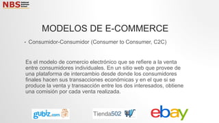 • Consumidor-Consumidor (Consumer to Consumer, C2C)
Es el modelo de comercio electrónico que se refiere a la venta
entre consumidores individuales. En un sitio web que provee de
una plataforma de intercambio desde donde los consumidores
finales hacen sus transacciones económicas y en el que si se
produce la venta y transacción entre los dos interesados, obtiene
una comisión por cada venta realizada.
MODELOS DE E-COMMERCE
 
