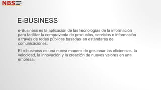 E-BUSINESS
e-Business es la aplicación de las tecnologías de la información
para facilitar la compraventa de productos, servicios e información
a través de redes públicas basadas en estándares de
comunicaciones.
El e-business es una nueva manera de gestionar las eficiencias, la
velocidad, la innovación y la creación de nuevos valores en una
empresa.
 
