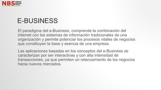 E-BUSINESS
El paradigma del e-Business, comprende la combinación del
internet con los sistemas de información tradicionales de una
organización y permite potenciar los procesos vitales de negocios
que constituyen la base y esencia de una empresa.
Las aplicaciones basadas en los conceptos del e-Business se
caracterizan por ser interactivas y con alta intensidad de
transacciones, ya que permiten un relanzamiento de los negocios
hacia nuevos mercados.
 