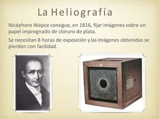 La Heliografía
Nicéphore Niépce consigue, en 1816, fijar imágenes sobre un
papel impregnado de cloruro de plata.
Se necesitan 8 horas de exposición ylas imágenes obtenidas se
pierden con facilidad.
 