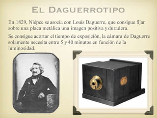 En 1829, Niépce se asocia con Louis Daguerre, que consigue fijar
sobre una placa metálica una imagen positiva y duradera.
Se consigue acortar el tiempo de exposición, la cámara de Daguerre
solamente necesita entre 5 y 40 minutos en función de la
luminosidad.
 