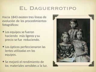 Hacia 1843 existen tres líneas de
evolución de los procedimientos
fotográficos:
•Los equipos se fueron
haciendo más ligeros ysu
precio se fue reduciendo.
•Los ópticos perfeccionaron las
lentes utilizadas en los
equipos.
•Se mejoró el rendimiento de
los materiales sensibles a la luz.
 