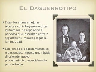 •Estas dos últimas mejoras
técnicas contribuyeron acortar
los tiempos de exposición a
períodos que oscilaban entre 2
segundos y2 minutos según la
luminosidad.
•Esto, unido al abaratamiento ya
mencionado, impulsó una rápida
difusión del nuevo
procedimiento, especialmente
para retratos.
 