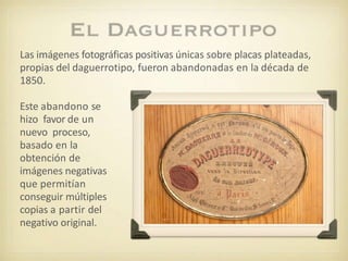Las imágenes fotográficas positivas únicas sobre placas plateadas,
propias del daguerrotipo, fueron abandonadas en la década de
1850.
Este abandono se
hizo favor de un
nuevo proceso,
basado en la
obtención de
imágenes negativas
que permitían
conseguir múltiples
copias a partir del
negativo original.
 