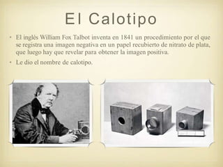 E l Calotipo
• El inglés William Fox Talbot inventa en 1841 un procedimiento por el que
se registra una imagen negativa en un papel recubierto de nitrato de plata,
que luego hay que revelar para obtener la imagen positiva.
• Le dio el nombre de calotipo.
 