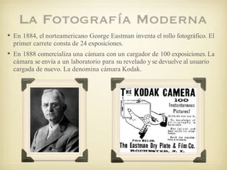 • En 1884, el norteamericano George Eastman inventa el rollo fotográfico. El
primer carrete consta de 24 exposiciones.
• En 1888 comercializa una cámara con un cargador de 100 exposiciones.La
cámara se envía a un laboratorio para su revelado y se devuelve al usuario
cargada de nuevo. La denomina cámara Kodak.
 
