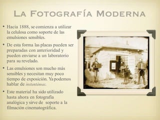 • Hacia 1888, se comienza a utilizar
la celulosa como soporte de las
emulsiones sensibles.
• De esta forma las placas pueden ser
preparadas con anterioridad y
pueden enviarse a un laboratorio
para su revelado.
• Las emulsiones son mucho más
sensibles y necesitan muy poco
tiempo de exposición. Yapodemos
hablar de instantáneas.
• Este material ha sido utilizado
hasta ahora en fotografía
analógica y sirve de soporte a la
filmación cinematográfica.
 