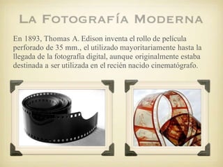 En 1893, Thomas A. Edison inventa el rollo de película
perforado de 35 mm., el utilizado mayoritariamente hasta la
llegada de la fotografía digital, aunque originalmente estaba
destinada a ser utilizada en el recién nacido cinematógrafo.
 