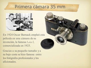 Primera cámara 35 mm
En 1924 Oscar Barnack empleó esta
película en una cámara de su
invención, la famosa Leica I,
comercializada en 1925.
Gracias a su pequeño tamaño y a
su bajo coste se hizo famosa entre
los fotógrafos profesionales y los
aficionados.
 