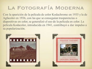 Con la aparición de la película de color Kodachrome en 1935 y la de
Agfacolor en 1936, con las que se conseguían trasparencias o
diapositivas en color, se generalizó el uso de la película en color. La
película Kodacolor, introducida en 1941, contribuyó a dar impulso a
su popularización.
 