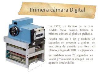 En 1975, un técnico de la casa
Kodak, Steve Sasson, fabrica la
primera cámara digital sin película.
Pesaba más de 4 kg. y tardaba 23
segundos en procesar y grabar en
una cinta de cassette una foto en
blanco y negro de 0,01 megapíxeles.
Se tardaban otros 23 segundos en
volcar y visualizar la imagen en un
aparato de televisión.
Primera cámara Digital
 
