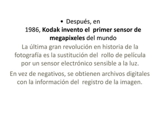 • Después, en
1986, Kodak invento el primer sensor de
megapixeles del mundo
La última gran revolución en historia de la
fotografía es la sustitución del rollo de película
por un sensor electrónico sensible a la luz.
En vez de negativos, se obtienen archivos digitales
con la información del registro de la imagen.
 