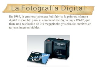 La Fotografía Digital
En 1989, la empresa japonesa Fuji fabrica la primera cámara
digital disponible para su comercialización, la Fujix DS-1P, que
tiene una resolución de 0,4 megapíxeles y vuelca sus archivos en
tarjetas intercambiables.
 