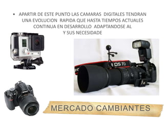 • APARTIR DE ESTE PUNTO LAS CAMARAS DIGITALES TENDRAN
UNA EVOLUCION RAPIDA QUE HASTA TIEMPOS ACTUALES
CONTINUA EN DESARROLLO ADAPTANDOSE AL
Y SUS NECESIDADE
MERCADO CAMBIANTES
 