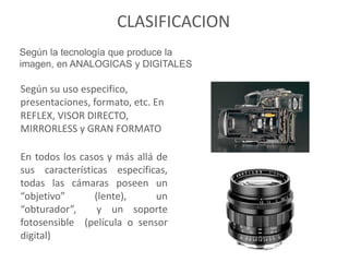CLASIFICACION
Según la tecnología que produce la
imagen, en ANALOGICAS y DIGITALES
En todos los casos y más allá de
sus características específicas,
todas las cámaras poseen un
“objetivo” (lente), un
“obturador”, y un soporte
fotosensible (película o sensor
digital)
Según su uso especifico,
presentaciones, formato, etc. En
REFLEX, VISOR DIRECTO,
MIRRORLESS y GRAN FORMATO
 