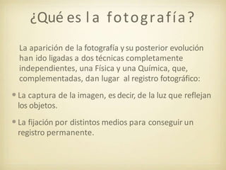 ¿Qué es l a fotografía?
La aparición de la fotografía ysu posterior evolución
han ido ligadas a dos técnicas completamente
independientes, una Física y una Química, que,
complementadas, dan lugar al registro fotográfico:
•La captura de la imagen, es decir, de la luz que reflejan
los objetos.
•La fijación por distintos medios para conseguir un
registro permanente.
 
