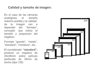 Calidad y tamaño de imagen:
En el caso de las cámaras
analógicas el tamaño
máximo posible y la calidad
de la van a
depender
concepto
imagen
del
que
“formato”,
indica el
tamaño y proporcion del
negativo.
Formato “grande”, “medio”,
“standard”, “miniatura”, etc.
El considerado “standard”,
un negativo de
sobre película
produce
24x36mm
perforada de 35mm de
ancho (tipo 135)
 