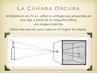 Aristóteles en el s. IV a.c. utilizó un artilugio que proyectaba en
una caja, a través de un pequeño orificio,
una imagen invertida.
Utilizó este aparato para capturar la imagen de eclipses.
 
