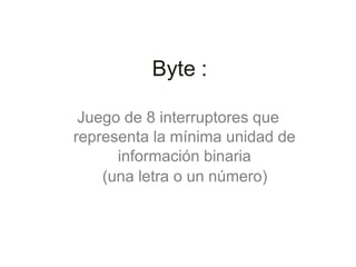 Byte :
Juego de 8 interruptores que
representa la mínima unidad de
información binaria
(una letra o un número)
 