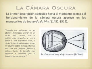 La primer descripción conocida hasta el momento acerca del
funcionamiento de la cámara oscura aparece en los
manuscritos de Leonardo da Vinci (1452-1519).
“Cuando las imágenes de los
objetos iluminados entrar en un
recinto MUY oscuro, por un
orificio muy pequeño, y van a
parar a una superficie clara, a
cierta distancia del agujero, todos
los objetos sobre esa superficie se
ven con sus propias formas y
colores. Serán de tamaño mas
pequeño e invertido, por la
intersección de los rayos”.
 