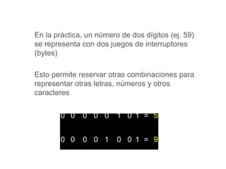 En la práctica, un número de dos dígitos (ej. 59)
se representa con dos juegos de interruptores
(bytes)
Esto permite reservar otras combinaciones para
representar otras letras, números y otros
caracteres
0 0 0 0 0 1 0 1 = 5
0 0 0 0 1 0 0 1 = 9
 