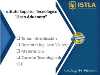 Instituto Superior Tecnológico
“Liceo Aduanero”
 Tema: Introducción
 Docente: Ing. Iván Vizuete Msc.
 Materia: SIG
 Carrera: Tecnología de
SST
 