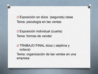 O Exposición en dúos (segunda) clase
Tema: psicología en las ventas
O Exposición individual (cuarta)
Tema: formas de vender
O TRABAJO FINAL dúos ( séptima y
octava)
Tema: organización de las ventas en una
empresa
 