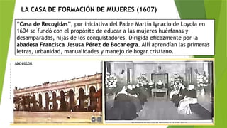 LA CASA DE FORMACIÓN DE MUJERES (1607)
“Casa de Recogidas”, por iniciativa del Padre Martín Ignacio de Loyola en
1604 se fundó con el propósito de educar a las mujeres huérfanas y
desamparadas, hijas de los conquistadores. Dirigida eficazmente por la
abadesa Francisca Jesusa Pérez de Bocanegra. Allí aprendían las primeras
letras, urbanidad, manualidades y manejo de hogar cristiano.
 
