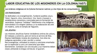 LABOR EDUCATIVA DE LOS MISIONEROS EN LA COLONIA(1607)
Las órdenes religiosas en la Colonia formaron nativos y a los hijos de los conquistadores:
LOS FRANCISCANOS:
Se dedicaban a la evangelización, fundaron pueblos (Atyrá,
Tobatí, Yaguarón, Altos, Guarambaré, Yuty, Ypané y Caazapá) y
establecieron conventos y noviciados para la formación de
sacerdotes. Supieron “moldear” hábilmente a los indígenas,
acercándolo a la religión católica y a la elaboración de arte
en madera, como el templo de Yaguarón.
LOS JESUITAS:
Las misiones Jesuíticas fueron verdaderos centros de cultura,
de trabajos y comercio, pero en torno al servicio de Dios.
Poseian habilidades innatas de enseñanza. Con ellos los
indígenas aprendían a leer, escribir y contar.
Para evangelizar, utilizaban la música y canciones enseñadas
por la repetición a coro y el catecismo que daba
diariamente. Contaban con una escuela y sus maestros daban
clases utilizando la lengua vernácula: el guaraní.
 