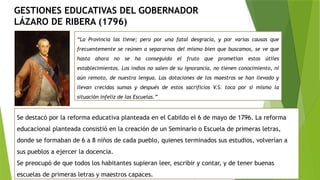 GESTIONES EDUCATIVAS DEL GOBERNADOR
LÁZARO DE RIBERA (1796)
“La Provincia las tiene; pero por una fatal desgracia, y por varias causas que
frecuentemente se reúnen a separarnos del mismo bien que buscamos, se ve que
hasta ahora no se ha conseguido el fruto que prometían estos útiles
establecimientos. Los indios no salen de su ignorancia, no tienen conocimiento, ni
aún remoto, de nuestra lengua. Las dotaciones de los maestros se han llevado y
llevan crecidas sumas y después de estos sacrificios V.S. toca por sí mismo la
situación infeliz de las Escuelas.”
Se destacó por la reforma educativa planteada en el Cabildo el 6 de mayo de 1796. La reforma
educacional planteada consistió en la creación de un Seminario o Escuela de primeras letras,
donde se formaban de 6 a 8 niños de cada pueblo, quienes terminados sus estudios, volverían a
sus pueblos a ejercer la docencia.
Se preocupó de que todos los habitantes supieran leer, escribir y contar, y de tener buenas
escuelas de primeras letras y maestros capaces.
 