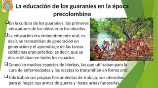La educación de los guaraníes en la época
precolombina
Fabricaban sus propias herramientas de trabajo, sus utensilios
para el hogar, sus armas de guerra y hasta urnas funerarias.
En la cultura de los guaraníes, los primeros
educadores de los niños eran los abuelos.
Conocían muchas especies de hierbas, las que utilizaban para la
cura de enfermedades y las recetas lo transmitían en forma oral.
La educación era eminentemente oral, es
decir, se transmitían de generación en
generación y el aprendizaje de las tareas
cotidianas eran práctico, es decir, que se
desarrollaban en todos los espacios.
 