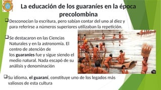 La educación de los guaraníes en la época
precolombina
Su idioma, el guaraní, constituye uno de los legados más
valiosos de esta cultura
Se destacaron en las Ciencias
Naturales y en la astronomía. El
centro de atención de
los guaraníes fue y sigue siendo el
medio natural. Nada escapó de su
análisis y denominación
Desconocían la escritura, pero sabían contar del uno al diez y
para referirse a números superiores utilizaban la repetición.
 