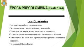 ÉPOCA PRECOLOMBINA (Hasta 1524)
Los Guaraníes
Los abuelos eran los primeros maestros.
Se destacaban en ciencias naturales y astronomía
Fabricaban sus propias armas, herramientas y utensilios.
La educación era eminentemente oral. Desconocían la escritura.
sabían contar del uno al diez y para números superiores utilizaban la
repetición.
Su legado: el idioma Guaraní
 