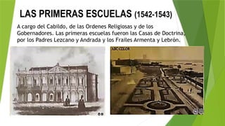 LAS PRIMERAS ESCUELAS (1542-1543)
A cargo del Cabildo, de las Ordenes Religiosas y de los
Gobernadores. Las primeras escuelas fueron las Casas de Doctrina,
por los Padres Lezcano y Andrada y los Frailes Armenta y Lebrón.
 