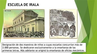 ESCUELA DE IRALA
Designación de dos maestros de niños a cuyas escuelas concurrían más de
2.000 personas. Se dedicaron exclusivamente a la enseñanza de las
primeras letras. Más adelante se originó la enseñanza de oficios mecánicos.
 