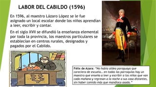 LABOR DEL CABILDO (1596)
En 1596, al maestro Lázaro López se le fue
asignado un local escolar donde los niños aprendían
a leer, escribir y contar.
En el siglo XVII se difundió la enseñanza elemental
por toda la provincia, los maestros particulares se
establecían en centros rurales, designados y
pagados por el Cabildo.
Félix de Azara: “No había aldea paraguaya que
careciera de escuela… en todas las parroquias hay un
maestro que enseña a leer y escribir a los niños que van
cada mañana y regresan a la noche a sus casa distantes,
sin haber comido más que mandioca asada.”
 