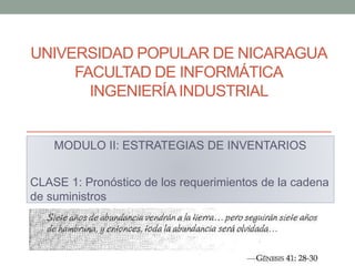 UNIVERSIDAD POPULAR DE NICARAGUA
FACULTAD DE INFORMÁTICA
INGENIERÍAINDUSTRIAL
MODULO II: ESTRATEGIAS DE INVENTARIOS
CLASE 1: Pronóstico de los requerimientos de la cadena
de suministros
 