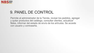 9. PANEL DE CONTROL
Permite al administrador de la Tienda, revisar los pedidos, agregar
y quitar productos del catálogo, consultar clientes, actualizar
fletes, informar del estado de envío de los artículos. Se accede
con usuario y contraseña.
 