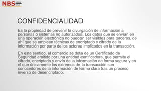 CONFIDENCIALIDAD
Es la propiedad de prevenir la divulgación de información a
personas o sistemas no autorizados. Los datos que se envían en
una operación electrónica no pueden ser visibles para terceros, de
ahí que se empleen técnicas de encriptado y cifrado de la
información por parte de los actores implicados en la transacción.
En este sentido, el comercio se dota de un Certificado de
Seguridad emitido por una entidad certificadora, que permite el
cifrado, encriptado y envío de la información de forma segura y en
el que únicamente los extremos de la transacción son
conocedores de la información de forma clara tras un proceso
inverso de desencriptado.
 