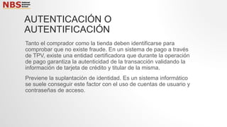 AUTENTICACIÓN O
AUTENTIFICACIÓN
Tanto el comprador como la tienda deben identificarse para
comprobar que no existe fraude. En un sistema de pago a través
de TPV, existe una entidad certificadora que durante la operación
de pago garantiza la autenticidad de la transacción validando la
información de tarjeta de crédito y titular de la misma.
Previene la suplantación de identidad. Es un sistema informático
se suele conseguir este factor con el uso de cuentas de usuario y
contraseñas de acceso.
 