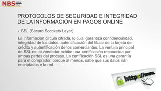 PROTOCOLOS DE SEGURIDAD E INTEGRIDAD
DE LA INFORMACIÓN EN PAGOS ONLINE
• SSL (Secure Socckets Layer)
La información circula cifrada, lo cual garantiza confidencialidad,
integridad de los datos, autentificación del titular de la tarjeta de
crédito y autentificación de los comerciantes. La ventaja principal
de SSL es: el vendedor exhibe una certificación reconocida por
ambas partes del proceso. La certificación SSL es una garantía
para el comprador, porque al menos, sabe que sus datos irán
encriptados e la red.
 