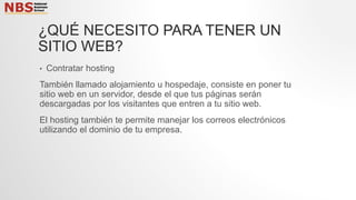 ¿QUÉ NECESITO PARA TENER UN
SITIO WEB?
• Contratar hosting
También llamado alojamiento u hospedaje, consiste en poner tu
sitio web en un servidor, desde el que tus páginas serán
descargadas por los visitantes que entren a tu sitio web.
El hosting también te permite manejar los correos electrónicos
utilizando el dominio de tu empresa.
 