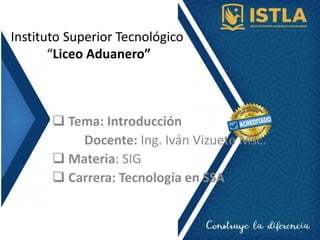 Instituto Superior Tecnológico
“Liceo Aduanero”
 Tema: Introducción
Docente: Ing. Iván Vizuete Msc.
 Materia: SIG
 Carrera: Tecnología en SSA
 