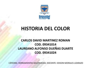 HISTORIA DEL COLOR

          CARLOS DAVID MARTINEZ ROMAN
                  COD. 09341014
        LAUREANO ALFONSO DUEÑAS DUARTE
                  COD. 09341024

CÁTEDRA: HERRAMIENTAS MULTIMEDIA; DOCENTE: EDISON MORALES LIZARAZO
 